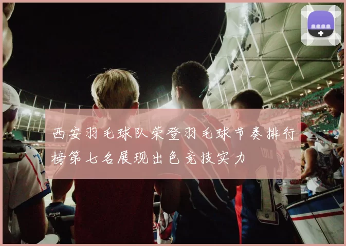 西安羽毛球队荣登羽毛球节奏排行榜第七名展现出色竞技实力