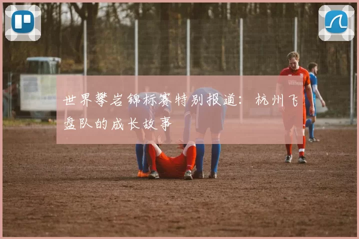 世界攀岩锦标赛特别报道：杭州飞盘队的成长故事