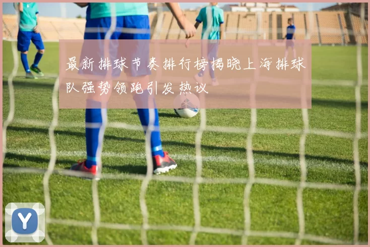 最新排球节奏排行榜揭晓上海排球队强势领跑引发热议