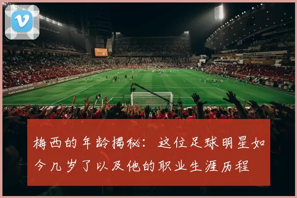 梅西的年龄揭秘：这位足球明星如今几岁了以及他的职业生涯历程