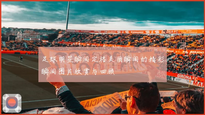 足球明星瞬间定格美丽瞬间的精彩瞬间图片欣赏与回顾